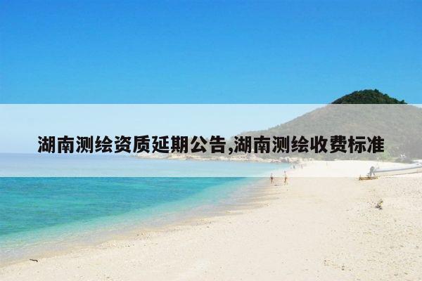 湖南测绘资质延期公告,湖南测绘收费标准