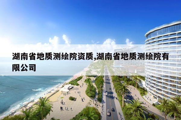 湖南省地质测绘院资质,湖南省地质测绘院有限公司