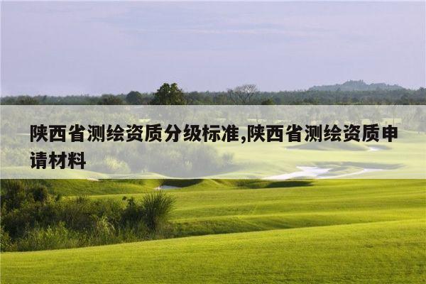 陕西省测绘资质分级标准,陕西省测绘资质申请材料