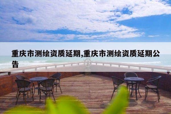 重庆市测绘资质延期,重庆市测绘资质延期公告