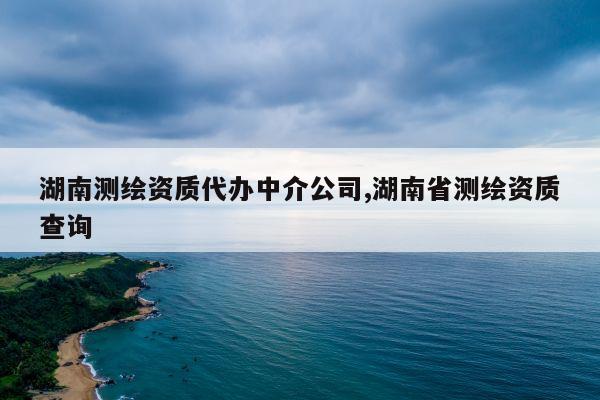 湖南测绘资质代办中介公司,湖南省测绘资质查询