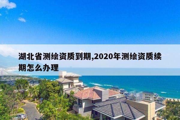 湖北省测绘资质到期,2020年测绘资质续期怎么办理