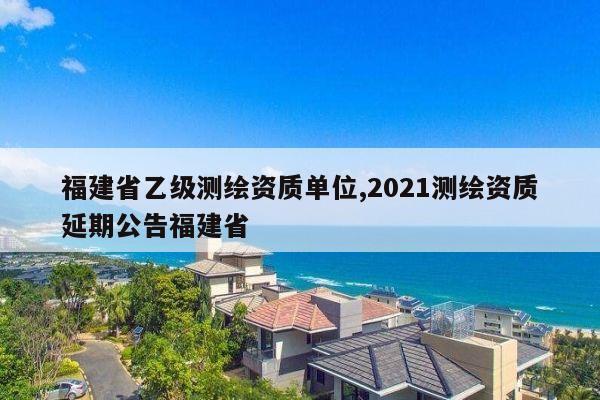 福建省乙级测绘资质单位,2021测绘资质延期公告福建省