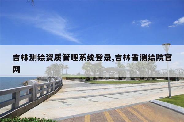 吉林测绘资质管理系统登录,吉林省测绘院官网