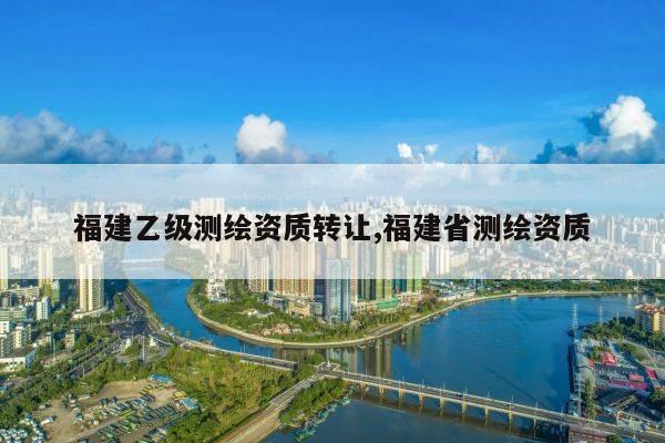 福建乙级测绘资质转让,福建省测绘资质