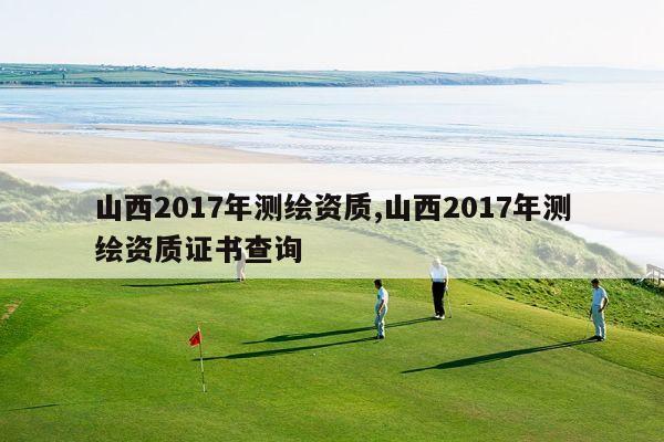 山西2017年测绘资质,山西2017年测绘资质证书查询