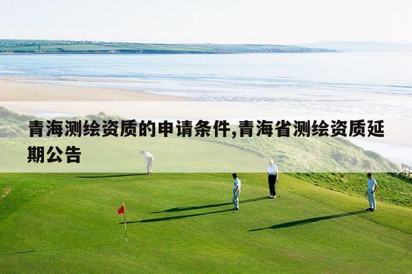 青海测绘资质的申请条件,青海省测绘资质延期公告