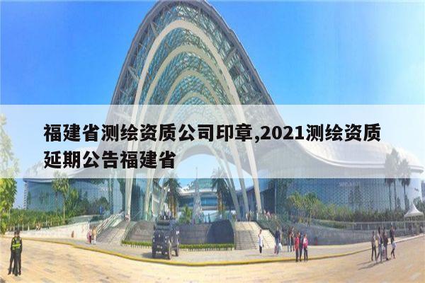 福建省测绘资质公司印章,2021测绘资质延期公告福建省