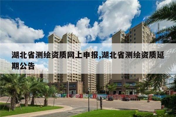 湖北省测绘资质网上申报,湖北省测绘资质延期公告