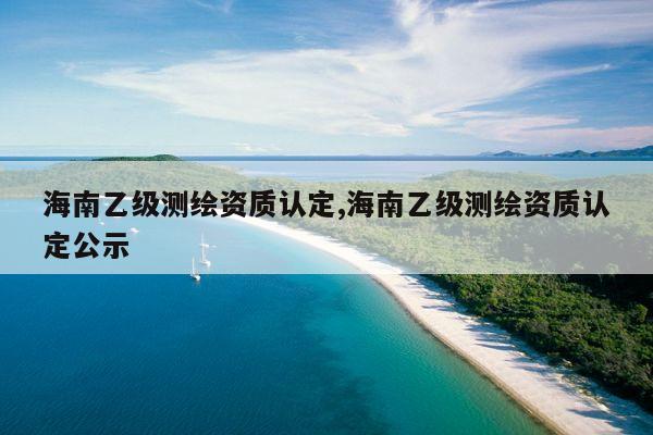 海南乙级测绘资质认定,海南乙级测绘资质认定公示