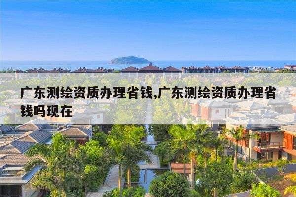 广东测绘资质办理省钱,广东测绘资质办理省钱吗现在