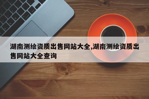 湖南测绘资质出售网站大全,湖南测绘资质出售网站大全查询