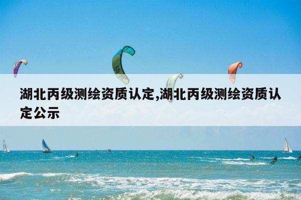 湖北丙级测绘资质认定,湖北丙级测绘资质认定公示