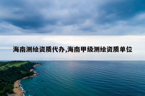 海南测绘资质代办,海南甲级测绘资质单位