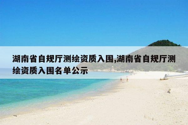 湖南省自规厅测绘资质入围,湖南省自规厅测绘资质入围名单公示