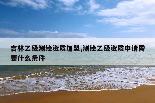 吉林乙级测绘资质加盟,测绘乙级资质申请需要什么条件