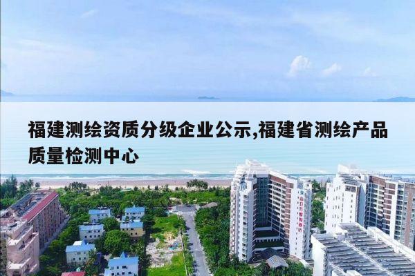 福建测绘资质分级企业公示,福建省测绘产品质量检测中心