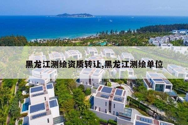 黑龙江测绘资质转让,黑龙江测绘单位