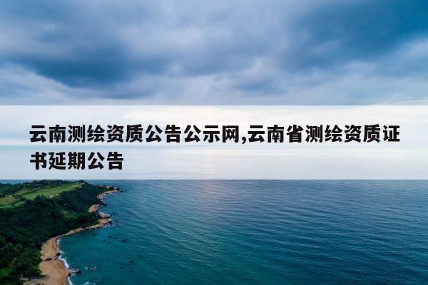 云南测绘资质公告公示网,云南省测绘资质证书延期公告