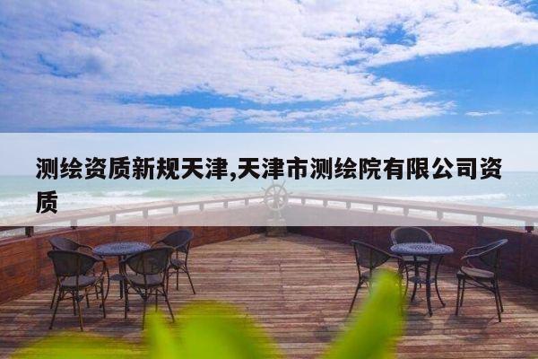 测绘资质新规天津,天津市测绘院有限公司资质