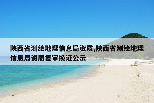 陕西省测绘地理信息局资质,陕西省测绘地理信息局资质复审换证公示