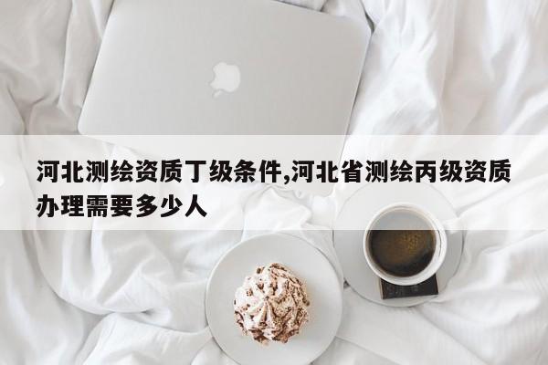 河北测绘资质丁级条件,河北省测绘丙级资质办理需要多少人