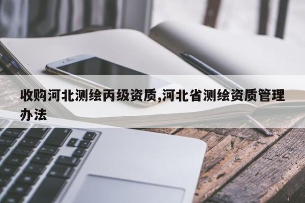 收购河北测绘丙级资质,河北省测绘资质管理办法