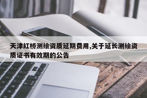 天津红桥测绘资质延期费用,关于延长测绘资质证书有效期的公告