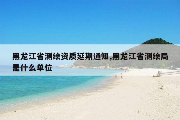 黑龙江省测绘资质延期通知,黑龙江省测绘局是什么单位