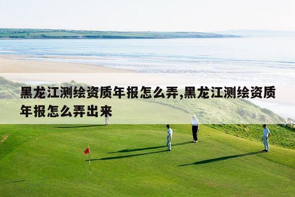 黑龙江测绘资质年报怎么弄,黑龙江测绘资质年报怎么弄出来