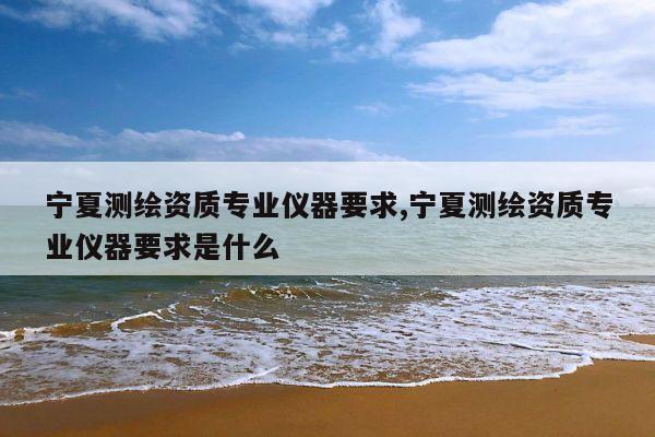 宁夏测绘资质专业仪器要求,宁夏测绘资质专业仪器要求是什么