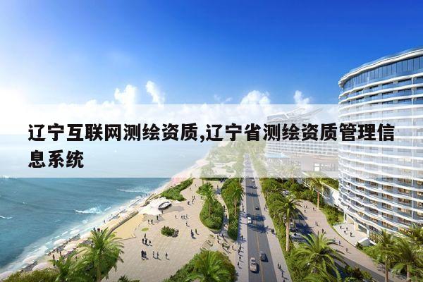 辽宁互联网测绘资质,辽宁省测绘资质管理信息系统