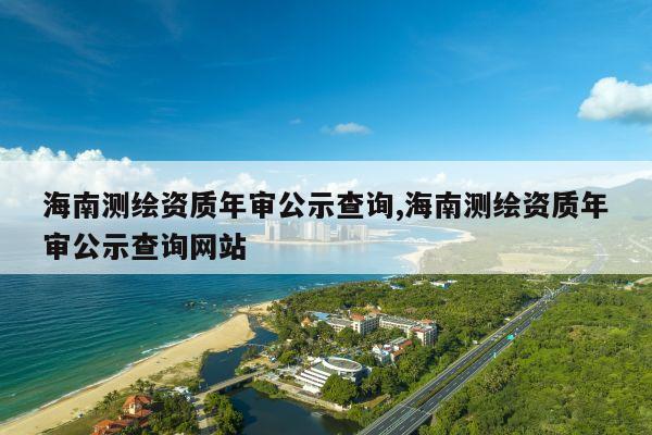 海南测绘资质年审公示查询,海南测绘资质年审公示查询网站