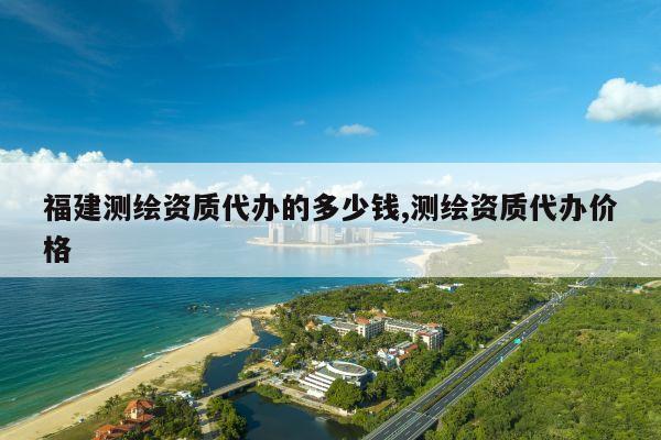 福建测绘资质代办的多少钱,测绘资质代办价格