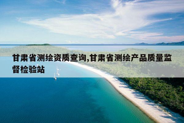 甘肃省测绘资质查询,甘肃省测绘产品质量监督检验站