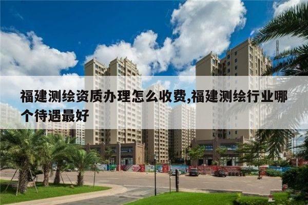 福建测绘资质办理怎么收费,福建测绘行业哪个待遇最好