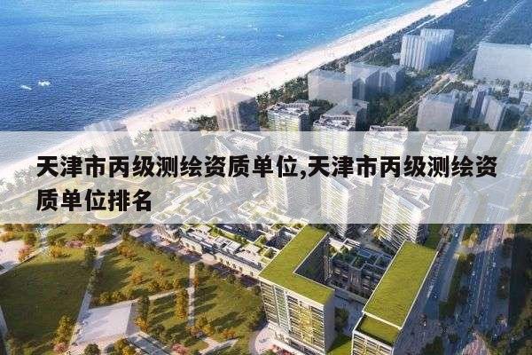 天津市丙级测绘资质单位,天津市丙级测绘资质单位排名