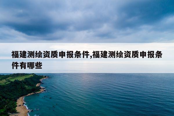 福建测绘资质申报条件,福建测绘资质申报条件有哪些