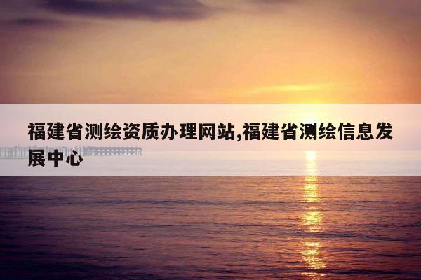 福建省测绘资质办理网站,福建省测绘信息发展中心