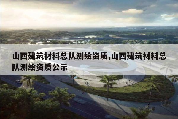 山西建筑材料总队测绘资质,山西建筑材料总队测绘资质公示