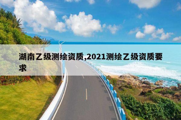 湖南乙级测绘资质,2021测绘乙级资质要求