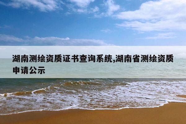 湖南测绘资质证书查询系统,湖南省测绘资质申请公示