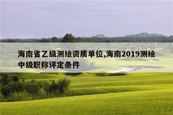 海南省乙级测绘资质单位,海南2019测绘中级职称评定条件