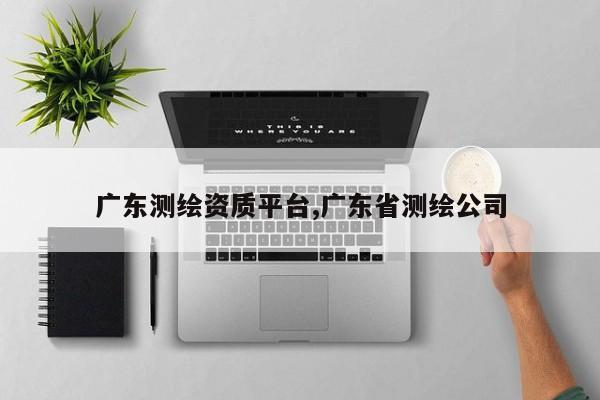 广东测绘资质平台,广东省测绘公司