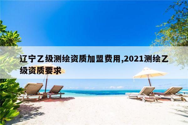 辽宁乙级测绘资质加盟费用,2021测绘乙级资质要求