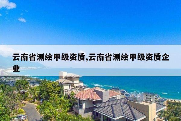 云南省测绘甲级资质,云南省测绘甲级资质企业