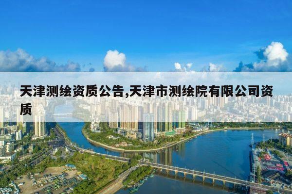 天津测绘资质公告,天津市测绘院有限公司资质