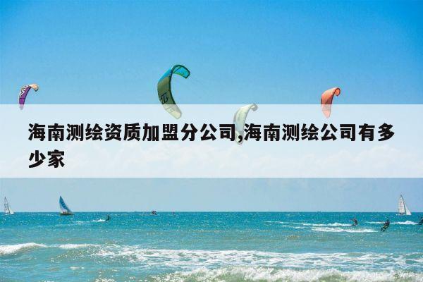 海南测绘资质加盟分公司,海南测绘公司有多少家