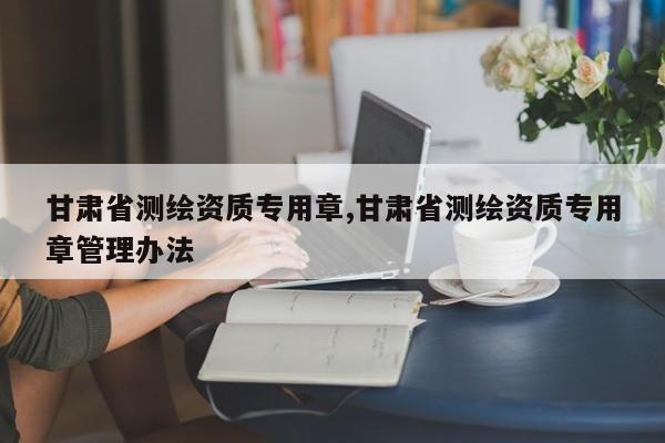 甘肃省测绘资质专用章,甘肃省测绘资质专用章管理办法