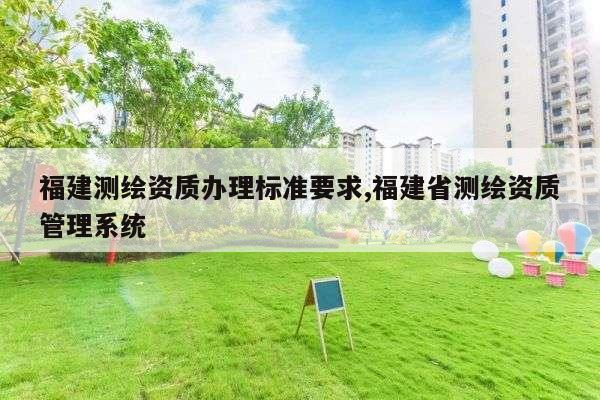 福建测绘资质办理标准要求,福建省测绘资质管理系统